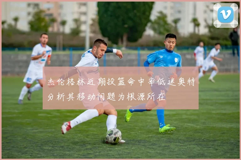 杰伦格林近期投篮命中率低迷奥特分析其移动问题为根源所在