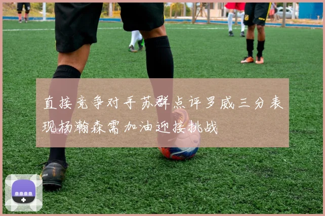 直接竞争对手苏群点评罗威三分表现杨瀚森需加油迎接挑战