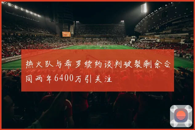 热火队与希罗续约谈判破裂剩余合同两年6400万引关注