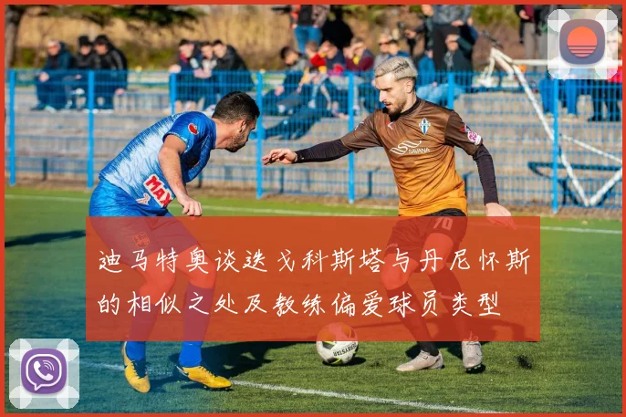 迪马特奥谈迭戈科斯塔与丹尼怀斯的相似之处及教练偏爱球员类型