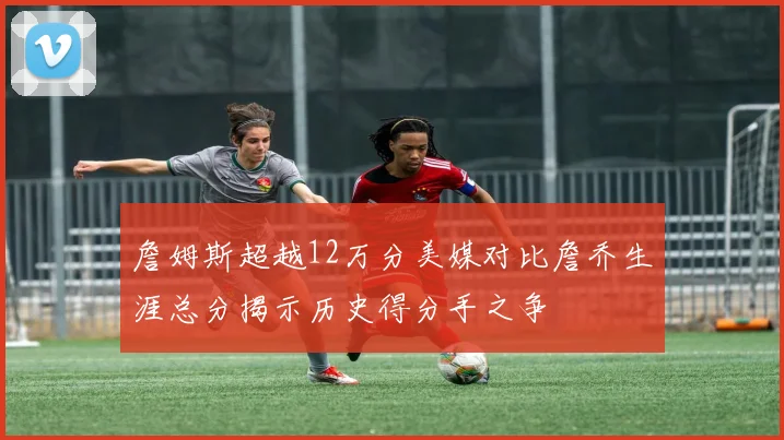 詹姆斯超越12万分美媒对比詹乔生涯总分揭示历史得分手之争
