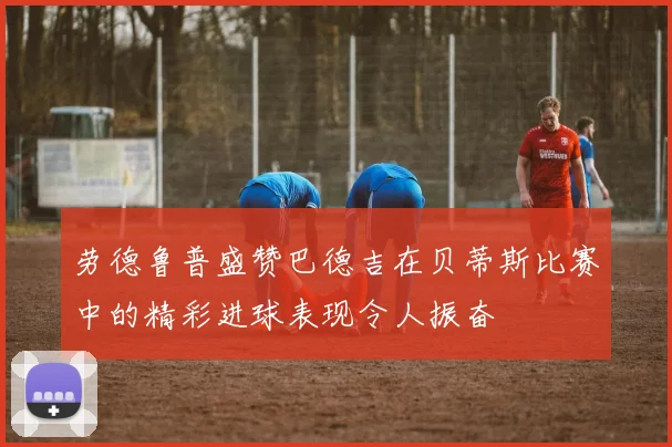 劳德鲁普盛赞巴德吉在贝蒂斯比赛中的精彩进球表现令人振奋