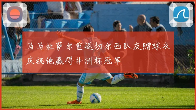 马马杜萨尔重返切尔西队友赠球衣庆祝他赢得非洲杯冠军