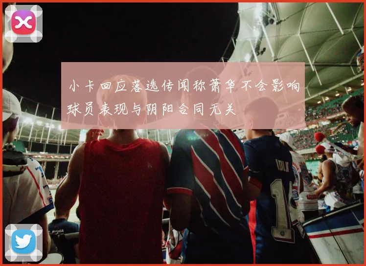 小卡回应落选传闻称萧华不会影响球员表现与阴阳合同无关
