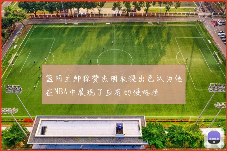 篮网主帅称赞杰明表现出色认为他在NBA中展现了应有的侵略性