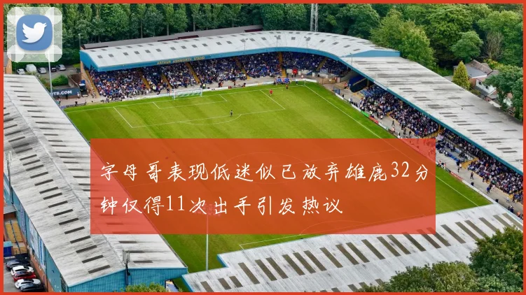 字母哥表现低迷似已放弃雄鹿32分钟仅得11次出手引发热议