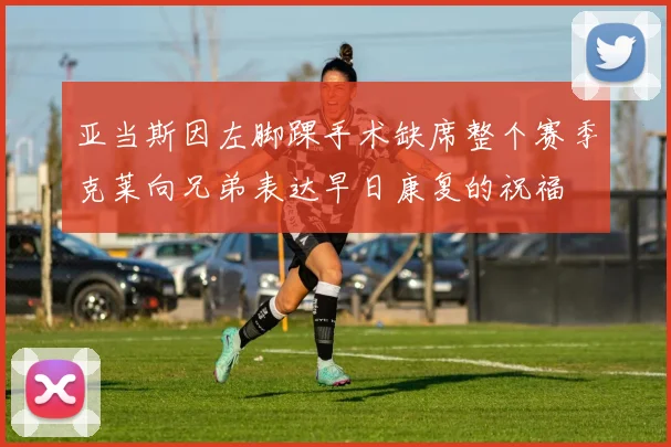 亚当斯因左脚踝手术缺席整个赛季克莱向兄弟表达早日康复的祝福