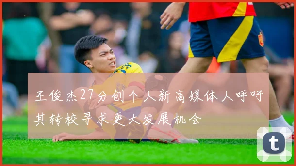 王俊杰27分创个人新高媒体人呼吁其转校寻求更大发展机会