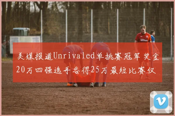 美媒报道Unrivaled单挑赛冠军奖金20万四强选手各得25万最短比赛仅15分钟结束