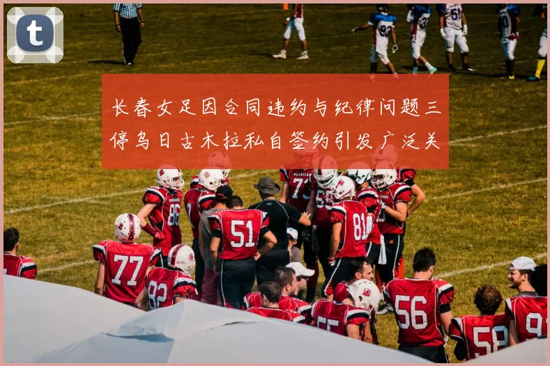 长春女足因合同违约与纪律问题三停乌日古木拉私自签约引发广泛关注