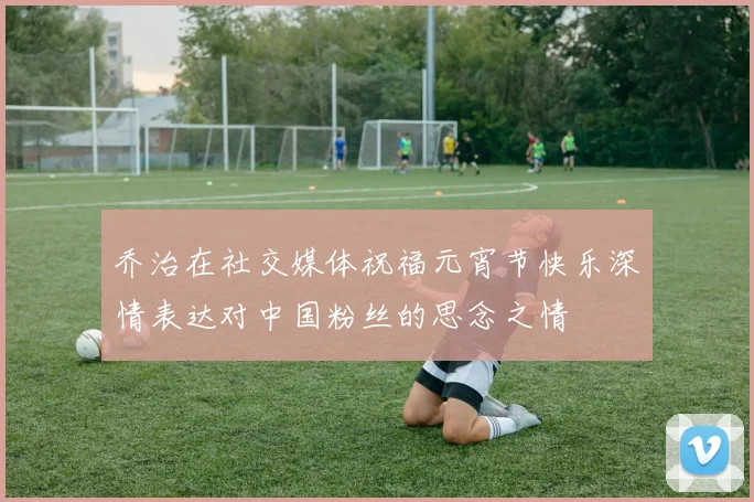 乔治在社交媒体祝福元宵节快乐深情表达对中国粉丝的思念之情