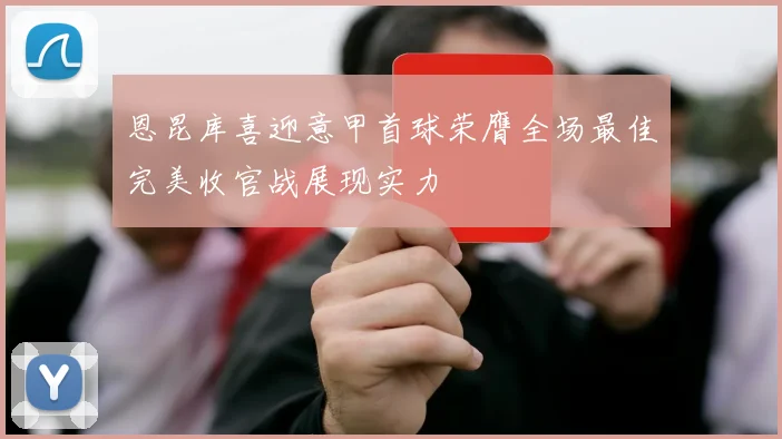 恩昆库喜迎意甲首球荣膺全场最佳完美收官战展现实力