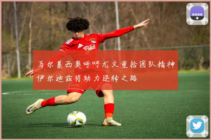 马尔基西奥呼吁尤文重拾团队精神伊尔迪兹将助力逆转之路