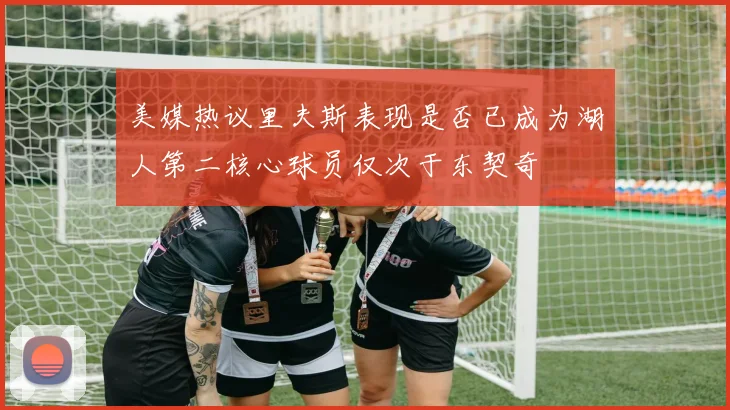 美媒热议里夫斯表现是否已成为湖人第二核心球员仅次于东契奇