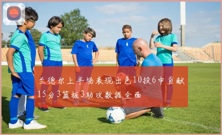 兰德尔上半场表现出色10投6中贡献15分3篮板3助攻数据全面