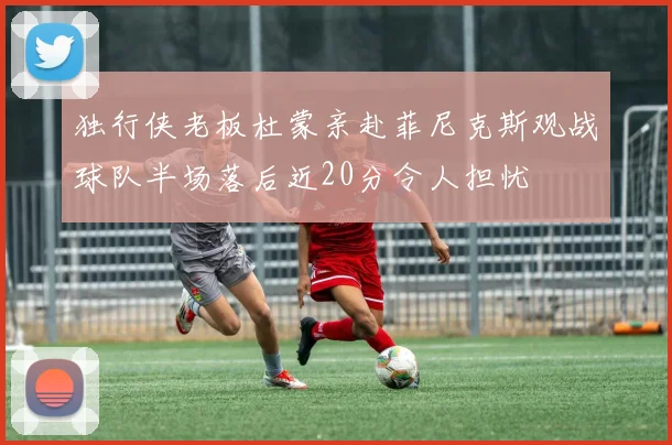 独行侠老板杜蒙亲赴菲尼克斯观战球队半场落后近20分令人担忧
