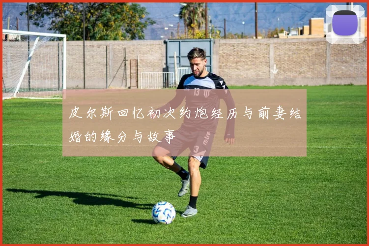 皮尔斯回忆初次约炮经历与前妻结婚的缘分与故事