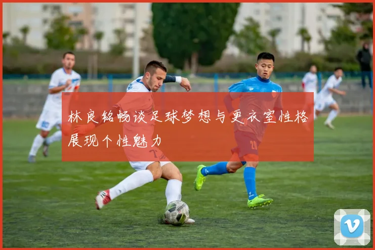 林良铭畅谈足球梦想与更衣室性格展现个性魅力
