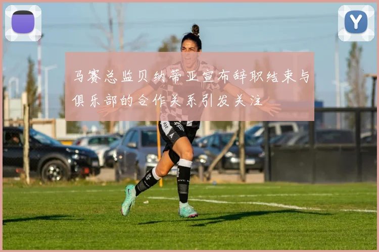 马赛总监贝纳蒂亚宣布辞职结束与俱乐部的合作关系引发关注