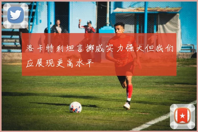 洛卡特利坦言挪威实力强大但我们应展现更高水平