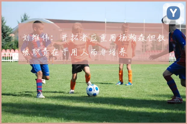 刘维伟：开拓者应重用杨瀚森但教练职责在于用人而非培养