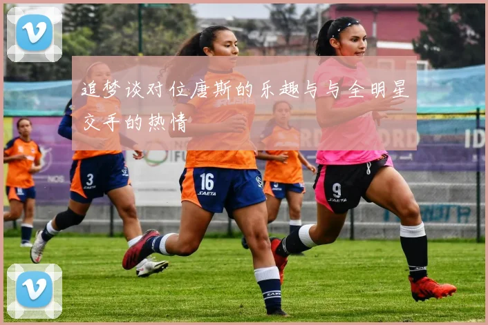 追梦谈对位唐斯的乐趣与与全明星交手的热情
