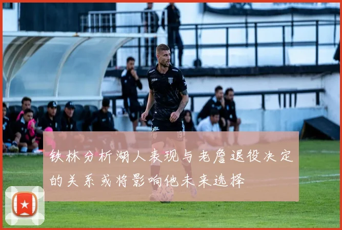 铁林分析湖人表现与老詹退役决定的关系或将影响他未来选择