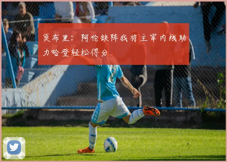 莫布里：阿伦缺阵我将主宰内线助力哈登轻松得分