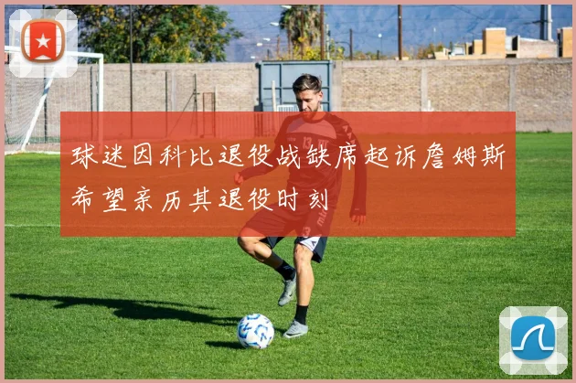 球迷因科比退役战缺席起诉詹姆斯希望亲历其退役时刻
