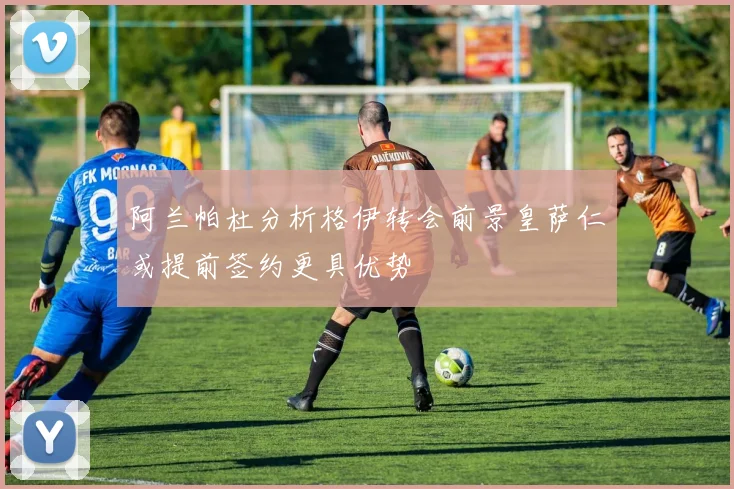 阿兰帕杜分析格伊转会前景皇萨仁或提前签约更具优势