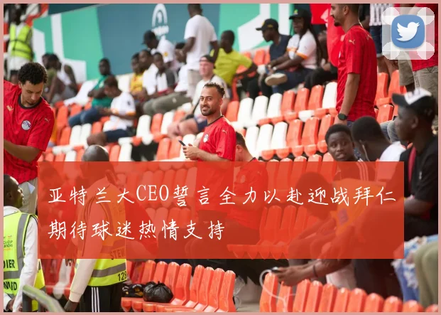 亚特兰大CEO誓言全力以赴迎战拜仁期待球迷热情支持