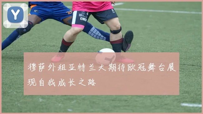 穆萨外租亚特兰大期待欧冠舞台展现自我成长之路