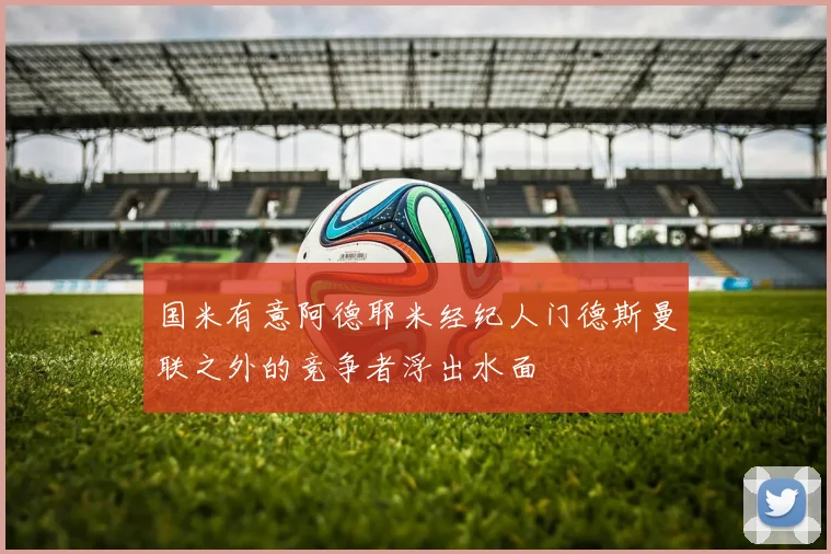 国米有意阿德耶米经纪人门德斯曼联之外的竞争者浮出水面
