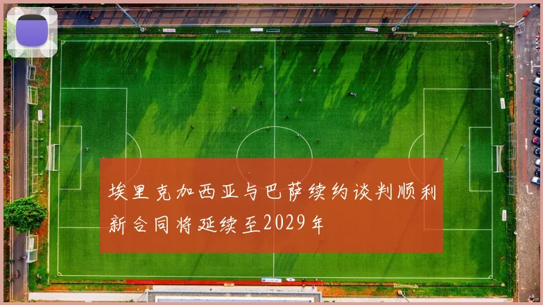 埃里克加西亚与巴萨续约谈判顺利新合同将延续至2029年