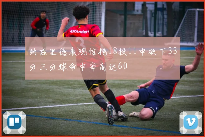 纳兹里德表现惊艳18投11中砍下33分三分球命中率高达60