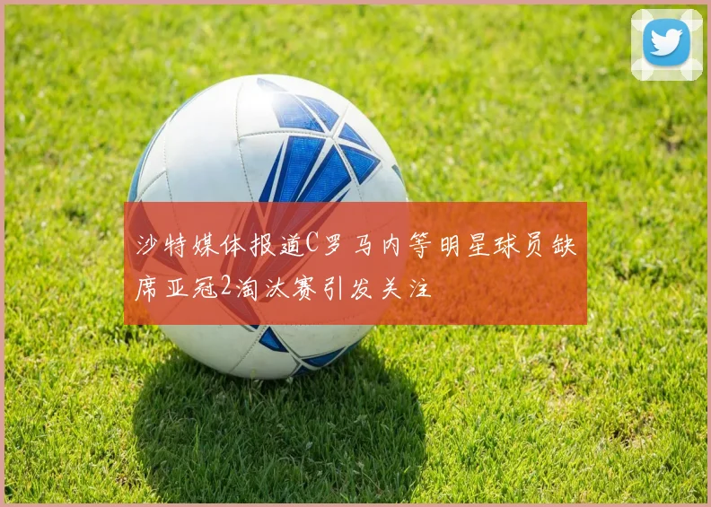 沙特媒体报道C罗马内等明星球员缺席亚冠2淘汰赛引发关注