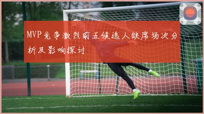 MVP竞争激烈前五候选人缺席场次分析及影响探讨