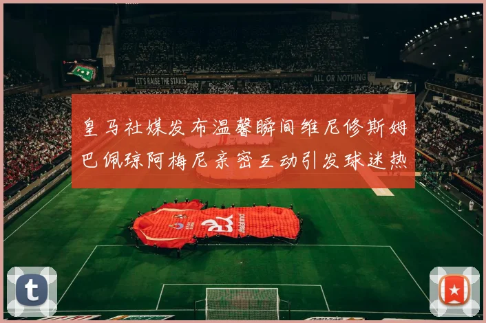 皇马社媒发布温馨瞬间维尼修斯姆巴佩琼阿梅尼亲密互动引发球迷热议