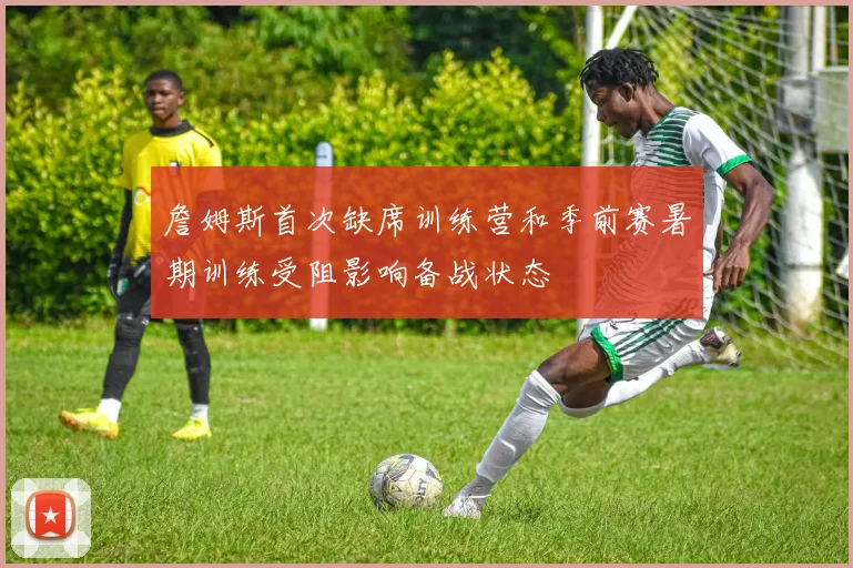 詹姆斯首次缺席训练营和季前赛暑期训练受阻影响备战状态