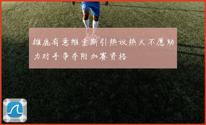雄鹿有意维金斯引热议热火不愿助力对手争夺附加赛资格