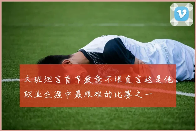 文班坦言首节疲惫不堪直言这是他职业生涯中最艰难的比赛之一